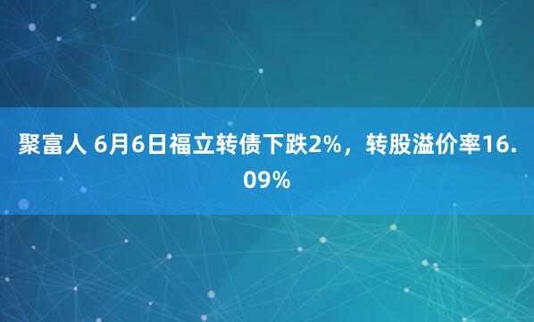聚富人 6月6日福立转债下跌2%，转股溢价率16.09%