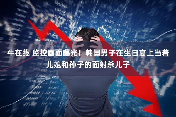 牛在线 监控画面曝光！韩国男子在生日宴上当着儿媳和孙子的面射杀儿子