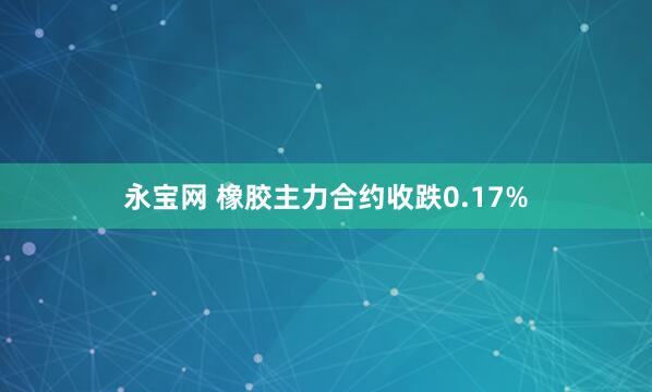 永宝网 橡胶主力合约收跌0.17%