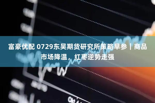 富豪优配 0729东吴期货研究所策略早参｜商品市场降温，红枣逆势走强
