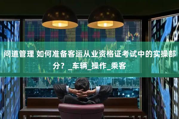 问道管理 如何准备客运从业资格证考试中的实操部分？_车辆_操作_乘客