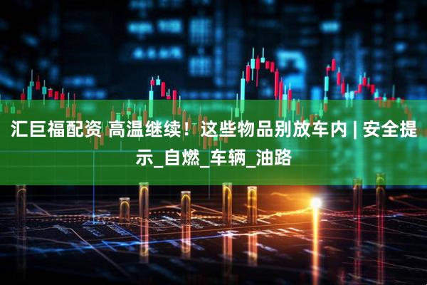 汇巨福配资 高温继续！这些物品别放车内 | 安全提示_自燃_车辆_油路