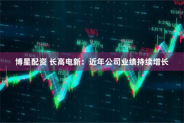 博星配资 长高电新：近年公司业绩持续增长