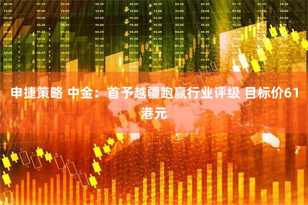 申捷策略 中金：首予越疆跑赢行业评级 目标价61港元