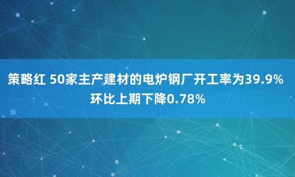 策略红 50家主产建材的电炉钢厂开工率为39.9% 环比上期下降0.78%