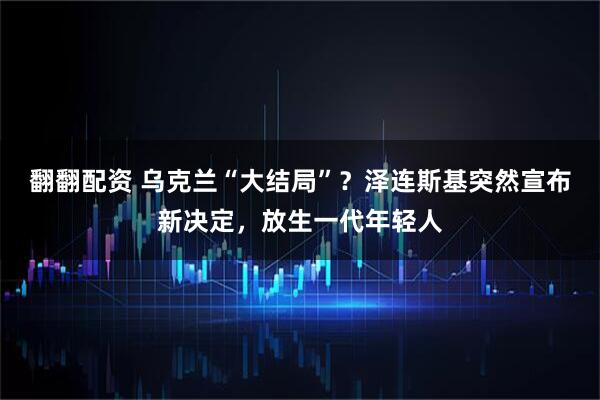 翻翻配资 乌克兰“大结局”？泽连斯基突然宣布新决定，放生一代年轻人