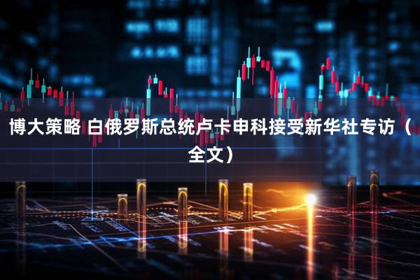 博大策略 白俄罗斯总统卢卡申科接受新华社专访（全文）