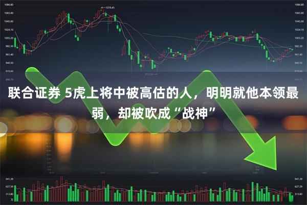 联合证券 5虎上将中被高估的人，明明就他本领最弱，却被吹成“战神”