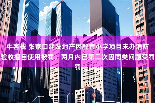 牛客栈 张家口建发地产因配套小学项目未办消防验收擅自使用被罚，两月内已第二次因同类问题受罚