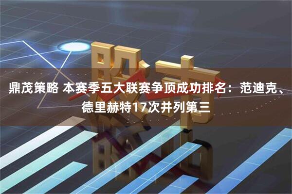 鼎茂策略 本赛季五大联赛争顶成功排名：范迪克、德里赫特17次并列第三