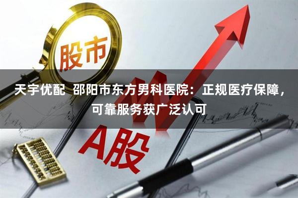 天宇优配  邵阳市东方男科医院：正规医疗保障，可靠服务获广泛认可