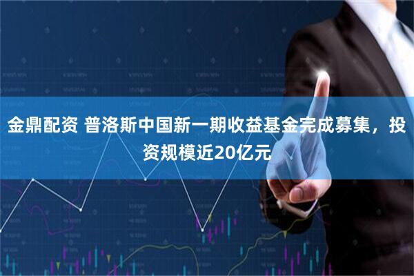 金鼎配资 普洛斯中国新一期收益基金完成募集，投资规模近20亿元