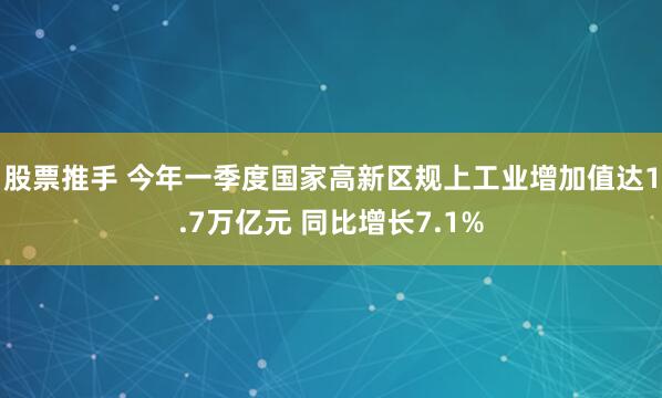 股票推手 今年一季度国家高新区规上工业增加值达1.7万亿元 同比增长7.1%