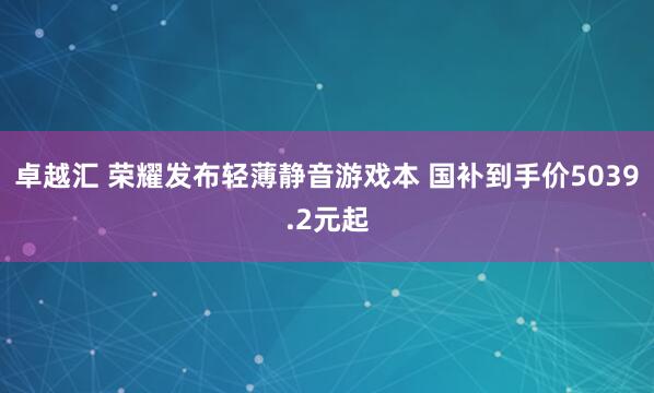 卓越汇 荣耀发布轻薄静音游戏本 国补到手价5039.2元起