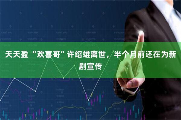 天天盈 “欢喜哥”许绍雄离世，半个月前还在为新剧宣传