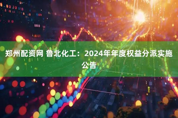 郑州配资网 鲁北化工：2024年年度权益分派实施公告
