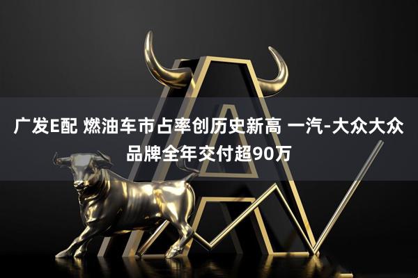 广发E配 燃油车市占率创历史新高 一汽-大众大众品牌全年交付超90万